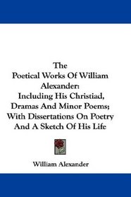 The Poetical Works Of William Alexander: Including His Christiad, Dramas And Minor Poems; With Dissertations On Poetry And A Sketch Of His Life