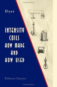 Intensity Coils: How Made and How Used: With a Description of the Electric Light, Electric Bells, Electric Motors, the Telephone, the Microphone, and the Phonograph