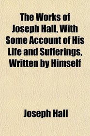 The Works of Joseph Hall, With Some Account of His Life and Sufferings, Written by Himself