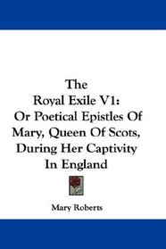 The Royal Exile V1: Or Poetical Epistles Of Mary, Queen Of Scots, During Her Captivity In England