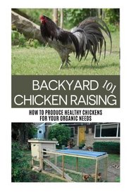 Backyard Chicken Raising 101: How to Produce Healthy Chickens for Your Organic Needs (Urban Farming 101 Series) (Volume 3)