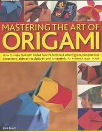 Mastering the Art of Origami: How To Make Fantastic Folded Flowers, Birds And Other Figures, Plus Practical Containers, Abstract Sculptures And Ornaments To Enhance Your Home