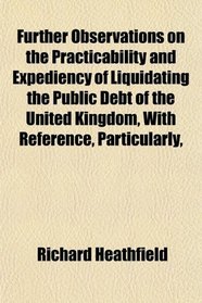 Further Observations on the Practicability and Expediency of Liquidating the Public Debt of the United Kingdom, With Reference, Particularly,