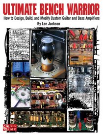 Ultimate Bench Warrior: How to Design, Build and Modify Custom Guitar and Bass Amplifiers