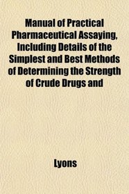 Manual of Practical Pharmaceutical Assaying, Including Details of the Simplest and Best Methods of Determining the Strength of Crude Drugs and