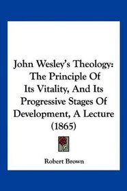 John Wesley's Theology: The Principle Of Its Vitality, And Its Progressive Stages Of Development, A Lecture (1865)