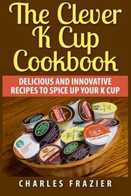 The Clever K Cup Cookbook: Delicious and Innovative Recipes to Spice up Your K Cup