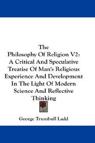 The Philosophy Of Religion V2: A Critical And Speculative Treatise Of Man's Religious Experience And Development In The Light Of Modern Science And Reflective Thinking
