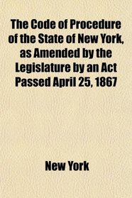 The Code of Procedure of the State of New York, as Amended by the Legislature by an Act Passed April 25, 1867