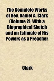 The Complete Works of Rev. Daniel A. Clark (Volume 2); With a Biographical Sketch and an Estimate of His Powers as a Preacher