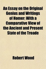 An Essay on the Original Genius and Writings of Homer; With a Comparative View of the Ancient and Present State of the Troade