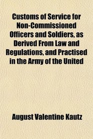 Customs of Service for Non-Commissioned Officers and Soldiers, as Derived From Law and Regulations, and Practised in the Army of the United