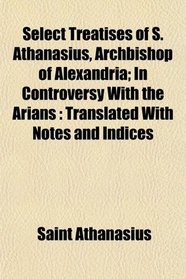 Select Treatises of S. Athanasius, Archbishop of Alexandria; In Controversy With the Arians: Translated With Notes and Indices