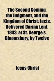 The Second Coming, the Judgment, and the Kingdom of Christ; Lects. Delivered During Lent, 1843, at St. George's, Bloomsbury, by Twelve