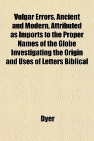 Vulgar Errors, Ancient and Modern, Attributed as Imports to the Proper Names of the Globe Investigating the Origin and Uses of Letters Biblical