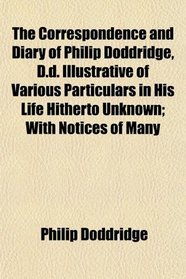 The Correspondence and Diary of Philip Doddridge, D.d. Illustrative of Various Particulars in His Life Hitherto Unknown; With Notices of Many