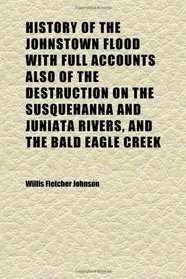 History of the Johnstown Flood With Full Accounts Also of the Destruction on the Susquehanna and Juniata Rivers, and the Bald Eagle Creek