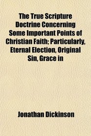 The True Scripture Doctrine Concerning Some Important Points of Christian Faith; Particularly, Eternal Election, Original Sin, Grace in