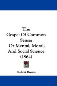 The Gospel Of Common Sense: Or Mental, Moral, And Social Science (1864)
