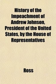History of the Impeachment of Andrew Johnson, President of the United States, by the House of Representatives