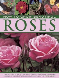 How to Grow Beautiful Roses: A Practical Guide to Growing, Caring For and Maintaining Roses, Shown in Over 275 Glorious Photographs