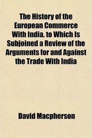 The History of the European Commerce With India. to Which Is Subjoined a Review of the Arguments for and Against the Trade With India