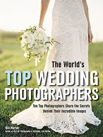 The World's Top Wedding Photographers: Ten Top Photographers Share the Secrets Behind Their Incredible Images