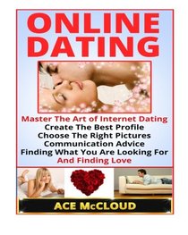 Online Dating:  Master The Art of Internet Dating- Create The Best Profile, Choose The Right Pictures, Communication Advice, Finding What You Are Looking For, And Finding Love