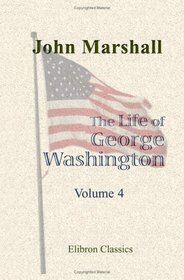 The Life of George Washington, Commander in Chief of the American Forces, during the War Which Established the Independence of His Country, and First President of the United States: Volume 4