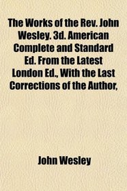 The Works of the Rev. John Wesley. 3d. American Complete and Standard Ed. From the Latest London Ed., With the Last Corrections of the Author,