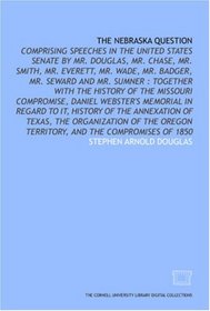 The Nebraska question: comprising speeches in the United States Senate by Mr. Douglas, Mr. Chase, Mr. Smith, Mr. Everett, Mr. Wade, Mr. Badger, Mr. Seward ... memorial in regard to it, history o