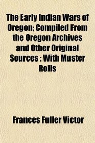 The Early Indian Wars of Oregon; Compiled From the Oregon Archives and Other Original Sources: With Muster Rolls