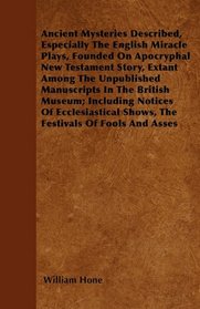 Ancient Mysteries Described,  Especially The English Miracle Plays, Founded On Apocryphal New Testament Story, Extant Among The Unpublished ... Shows, The Festivals Of Fools And Asses