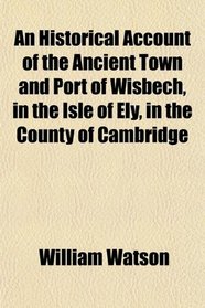 An Historical Account of the Ancient Town and Port of Wisbech, in the Isle of Ely, in the County of Cambridge
