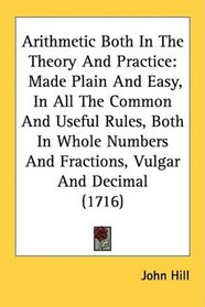Arithmetic Both In The Theory And Practice: Made Plain And Easy, In All The Common And Useful Rules, Both In Whole Numbers And Fractions, Vulgar And Decimal (1716)