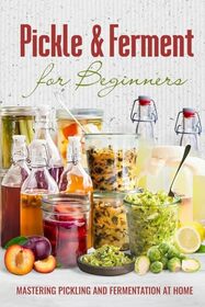 Pickle & Ferment for Beginners: Mastering Pickling and Fermentation at Home