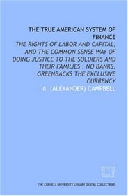 The True American system of finance: the rights of labor and capital, and the common sense way of doing justice to the soldiers and their families : no banks, greenbacks the exclusive currency