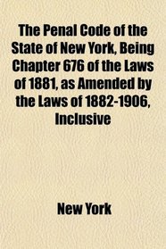 The Penal Code of the State of New York, Being Chapter 676 of the Laws of 1881, as Amended by the Laws of 1882-1906, Inclusive