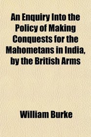 An Enquiry Into the Policy of Making Conquests for the Mahometans in India, by the British Arms