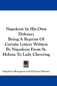 Napoleon In His Own Defense: Being A Reprint Of Certain Letters Written By Napoleon From St. Helena To Lady Clavering