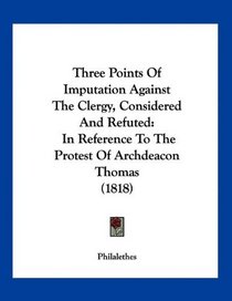 Three Points Of Imputation Against The Clergy, Considered And Refuted: In Reference To The Protest Of Archdeacon Thomas (1818)