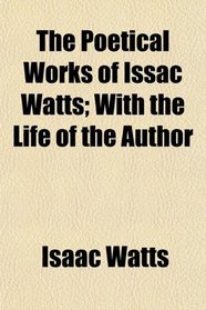 The Poetical Works of Issac Watts; With the Life of the Author