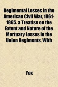 Regimental Losses in the American Civil War, 1861-1865. a Treatise on the Extent and Nature of the Mortuary Losses in the Union Regiments, With