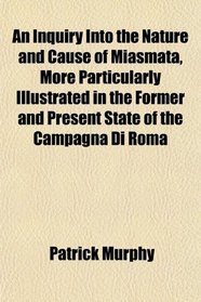 An Inquiry Into the Nature and Cause of Miasmata, More Particularly Illustrated in the Former and Present State of the Campagna Di Roma