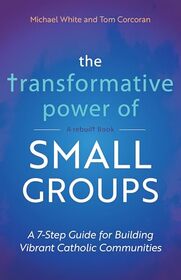 The Transformative Power of Small Groups: A 7-Step Guide for Building Vibrant Catholic Communities (A Rebuilt Book)