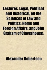 Lectures, Legal, Political and Historical, on the Sciences of Law and Politics; Home and Foreign Affairs; and John Graham of Claverhouse,