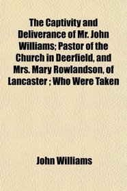 The Captivity and Deliverance of Mr. John Williams; Pastor of the Church in Deerfield, and Mrs. Mary Rowlandson, of Lancaster ; Who Were Taken