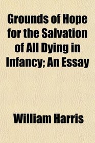 Grounds of Hope for the Salvation of All Dying in Infancy; An Essay