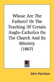 Whose Are The Fathers? Or The Teaching Of Certain Anglo-Catholics On The Church And Its Ministry (1867)
