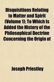 Disquisitions Relating to Matter and Spirit (Volume 1); To Which Is Added the History of the Philosophical Doctrine Concerning the Origin of